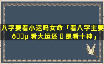 八字要看小运吗女命「看八字主要 🐵 看大运还 ☘ 是看十神」